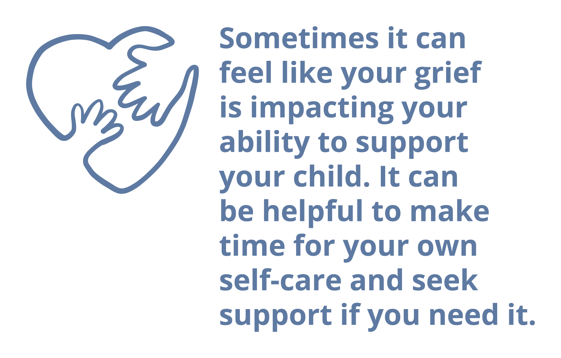 Sometimes it can feel like your grief is impacting your ability to support your child. It can be helpful to make time for your own self-care and seek support if you need it.